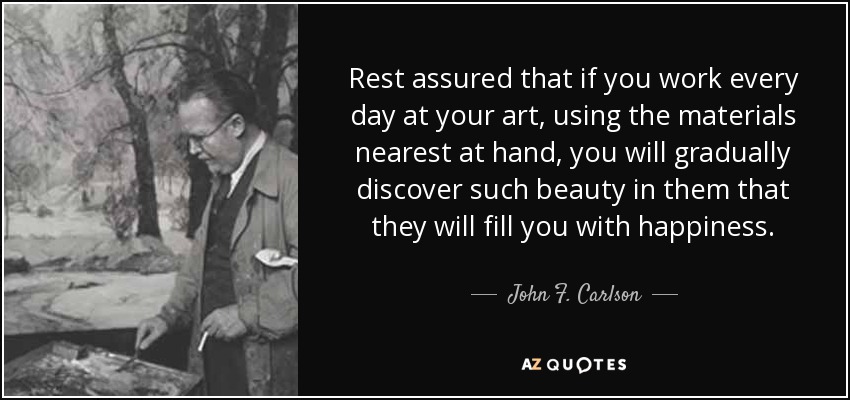 Rest assured that if you work every day at your art, using the materials nearest at hand, you will gradually discover such beauty in them that they will fill you with happiness. - John F. Carlson