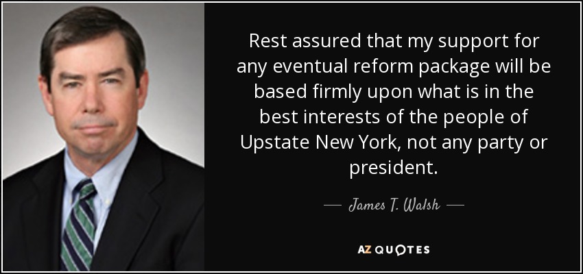 Rest assured that my support for any eventual reform package will be based firmly upon what is in the best interests of the people of Upstate New York, not any party or president. - James T. Walsh