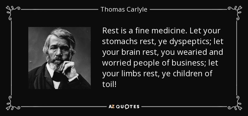 Rest is a fine medicine. Let your stomachs rest, ye dyspeptics; let your brain rest, you wearied and worried people of business; let your limbs rest, ye children of toil! - Thomas Carlyle