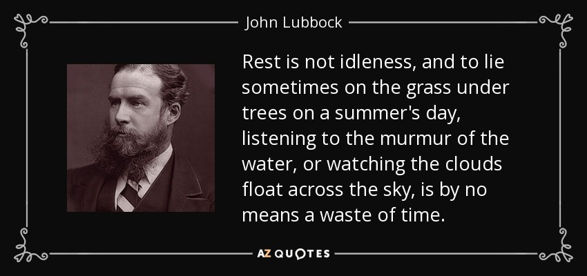 Rest is not idleness, and to lie sometimes on the grass under trees on a summer's day, listening to the murmur of the water, or watching the clouds float across the sky, is by no means a waste of time. - John Lubbock