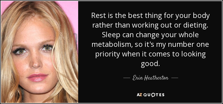Rest is the best thing for your body rather than working out or dieting. Sleep can change your whole metabolism, so it's my number one priority when it comes to looking good. - Erin Heatherton