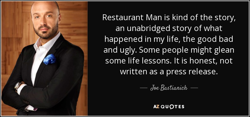 Restaurant Man is kind of the story, an unabridged story of what happened in my life, the good bad and ugly. Some people might glean some life lessons. It is honest, not written as a press release. - Joe Bastianich