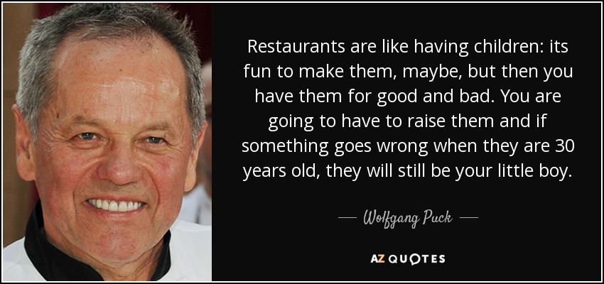 Restaurants are like having children: its fun to make them, maybe, but then you have them for good and bad. You are going to have to raise them and if something goes wrong when they are 30 years old, they will still be your little boy. - Wolfgang Puck