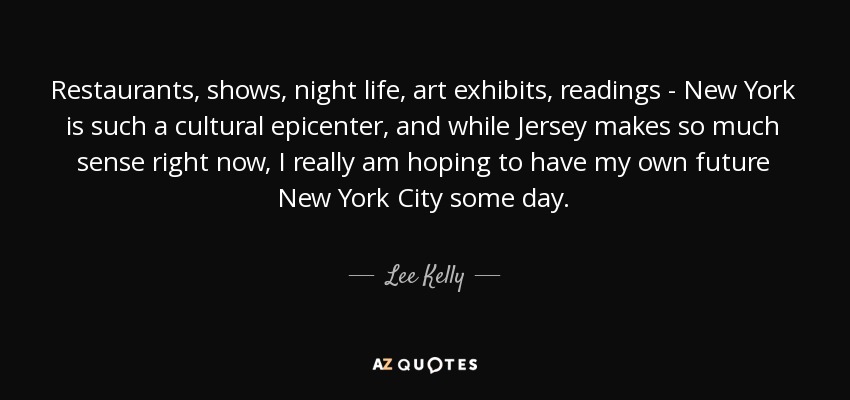 Restaurants, shows, night life, art exhibits, readings - New York is such a cultural epicenter, and while Jersey makes so much sense right now, I really am hoping to have my own future New York City some day. - Lee Kelly
