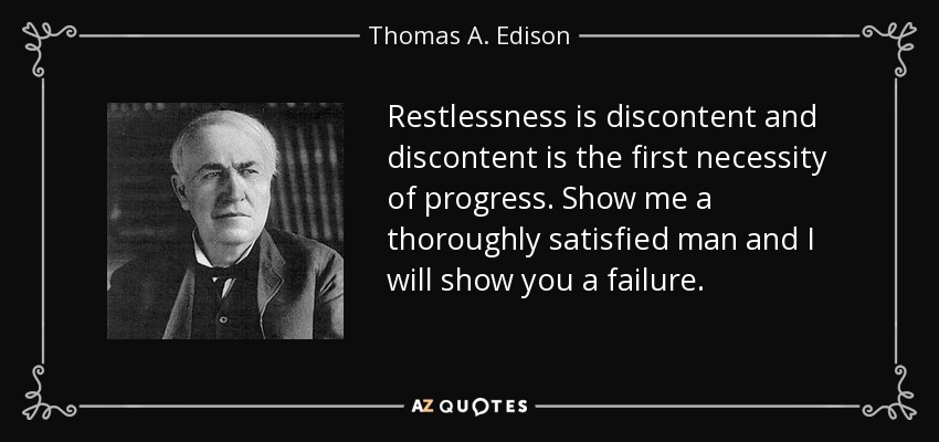 Restlessness is discontent and discontent is the first necessity of progress. Show me a thoroughly satisfied man and I will show you a failure. - Thomas A. Edison
