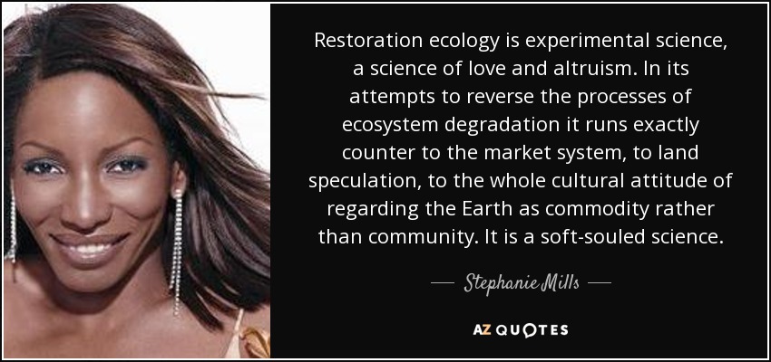 Restoration ecology is experimental science, a science of love and altruism. In its attempts to reverse the processes of ecosystem degradation it runs exactly counter to the market system, to land speculation, to the whole cultural attitude of regarding the Earth as commodity rather than community. It is a soft-souled science. - Stephanie Mills