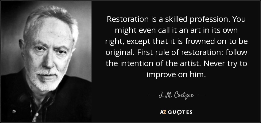 Restoration is a skilled profession. You might even call it an art in its own right, except that it is frowned on to be original. First rule of restoration: follow the intention of the artist. Never try to improve on him. - J. M. Coetzee
