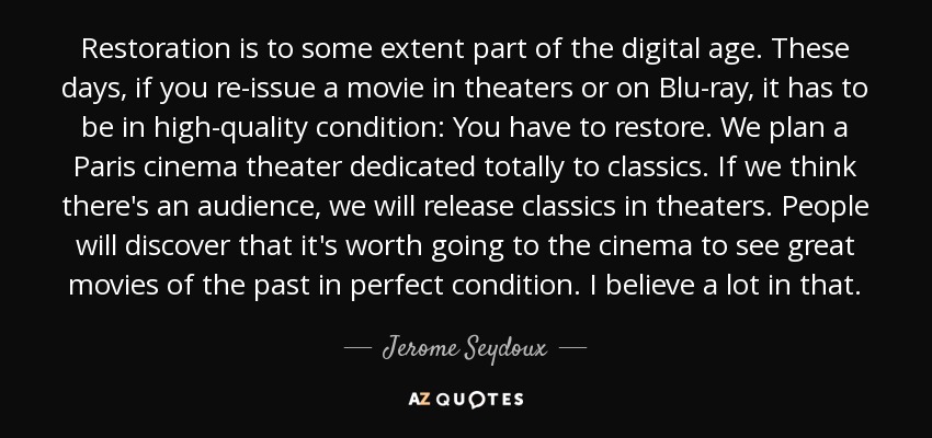 Restoration is to some extent part of the digital age. These days, if you re-issue a movie in theaters or on Blu-ray, it has to be in high-quality condition: You have to restore. We plan a Paris cinema theater dedicated totally to classics. If we think there's an audience, we will release classics in theaters. People will discover that it's worth going to the cinema to see great movies of the past in perfect condition. I believe a lot in that. - Jerome Seydoux