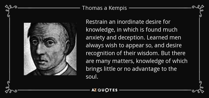 Restrain an inordinate desire for knowledge, in which is found much anxiety and deception. Learned men always wish to appear so, and desire recognition of their wisdom. But there are many matters, knowledge of which brings little or no advantage to the soul. - Thomas a Kempis
