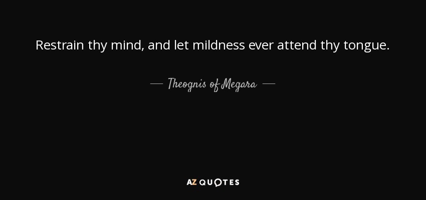 Restrain thy mind, and let mildness ever attend thy tongue. - Theognis of Megara