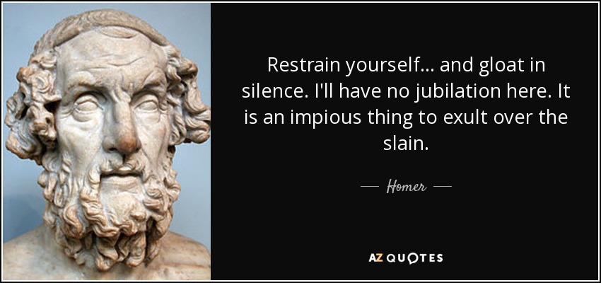 Restrain yourself... and gloat in silence. I'll have no jubilation here. It is an impious thing to exult over the slain. - Homer