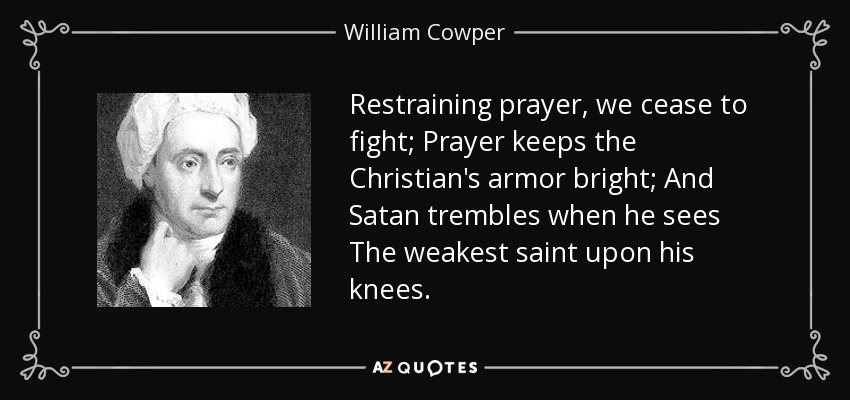 Restraining prayer, we cease to fight; Prayer keeps the Christian's armor bright; And Satan trembles when he sees The weakest saint upon his knees. - William Cowper