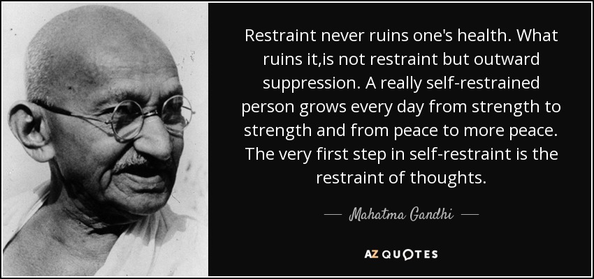 Restraint never ruins one's health. What ruins it,is not restraint but outward suppression. A really self-restrained person grows every day from strength to strength and from peace to more peace. The very first step in self-restraint is the restraint of thoughts. - Mahatma Gandhi