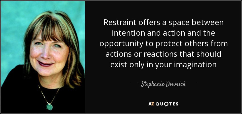 Restraint offers a space between intention and action and the opportunity to protect others from actions or reactions that should exist only in your imagination - Stephanie Dowrick