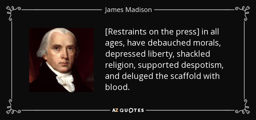 [Restraints on the press] in all ages, have debauched morals, depressed liberty, shackled religion, supported despotism, and deluged the scaffold with blood. - James Madison