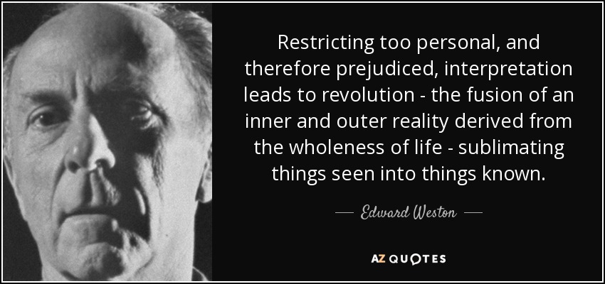 Restricting too personal, and therefore prejudiced, interpretation leads to revolution - the fusion of an inner and outer reality derived from the wholeness of life - sublimating things seen into things known. - Edward Weston