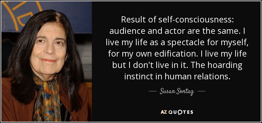 Result of self-consciousness: audience and actor are the same. I live my life as a spectacle for myself, for my own edification. I live my life but I don't live in it. The hoarding instinct in human relations. - Susan Sontag