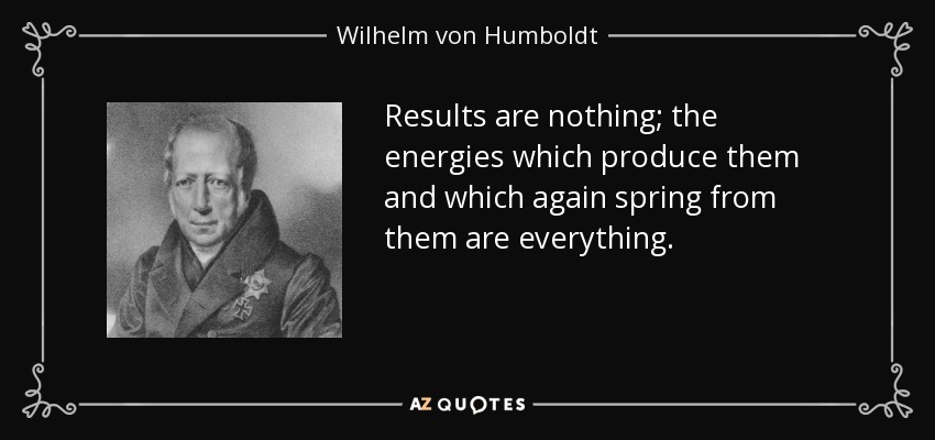Results are nothing; the energies which produce them and which again spring from them are everything. - Wilhelm von Humboldt