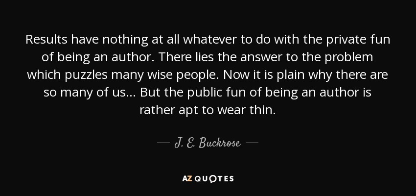 Results have nothing at all whatever to do with the private fun of being an author. There lies the answer to the problem which puzzles many wise people. Now it is plain why there are so many of us ... But the public fun of being an author is rather apt to wear thin. - J. E. Buckrose