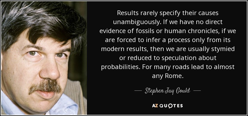 Results rarely specify their causes unambiguously. If we have no direct evidence of fossils or human chronicles, if we are forced to infer a process only from its modern results, then we are usually stymied or reduced to speculation about probabilities. For many roads lead to almost any Rome. - Stephen Jay Gould