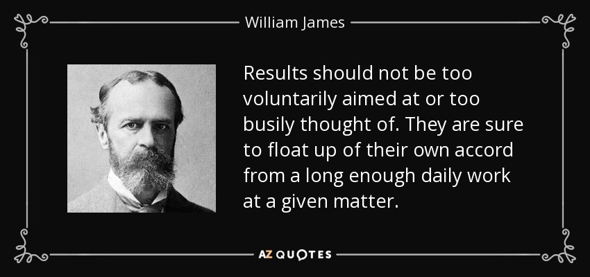 Results should not be too voluntarily aimed at or too busily thought of. They are sure to float up of their own accord from a long enough daily work at a given matter. - William James