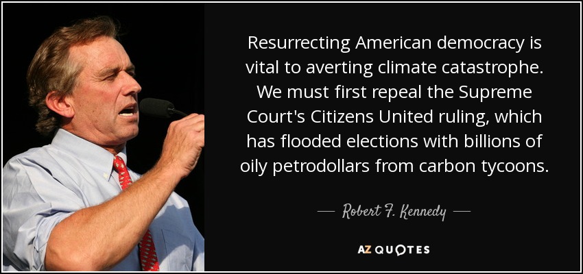 Resurrecting American democracy is vital to averting climate catastrophe. We must first repeal the Supreme Court's Citizens United ruling, which has flooded elections with billions of oily petrodollars from carbon tycoons. - Robert F. Kennedy, Jr.