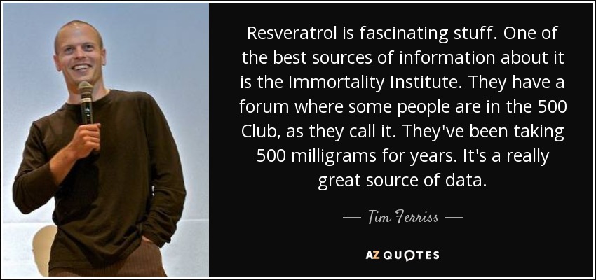 Resveratrol is fascinating stuff. One of the best sources of information about it is the Immortality Institute. They have a forum where some people are in the 500 Club, as they call it. They've been taking 500 milligrams for years. It's a really great source of data. - Tim Ferriss