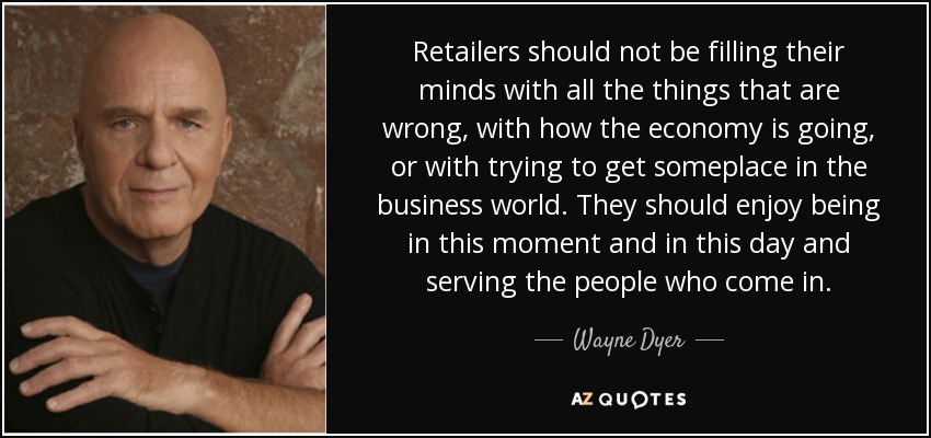 Retailers should not be filling their minds with all the things that are wrong, with how the economy is going, or with trying to get someplace in the business world. They should enjoy being in this moment and in this day and serving the people who come in. - Wayne Dyer