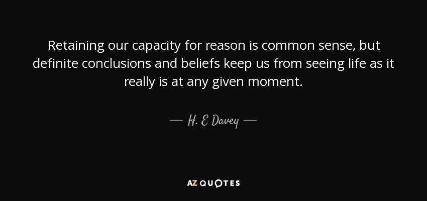 Retaining our capacity for reason is common sense, but definite conclusions and beliefs keep us from seeing life as it really is at any given moment. - H. E Davey