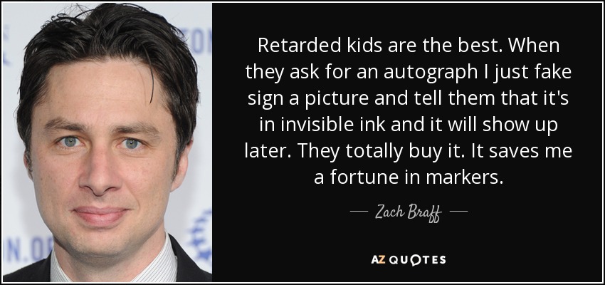 Retarded kids are the best. When they ask for an autograph I just fake sign a picture and tell them that it's in invisible ink and it will show up later. They totally buy it. It saves me a fortune in markers. - Zach Braff