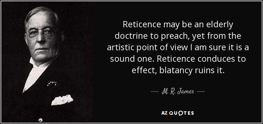Reticence may be an elderly doctrine to preach, yet from the artistic point of view I am sure it is a sound one. Reticence conduces to effect, blatancy ruins it. - M. R. James