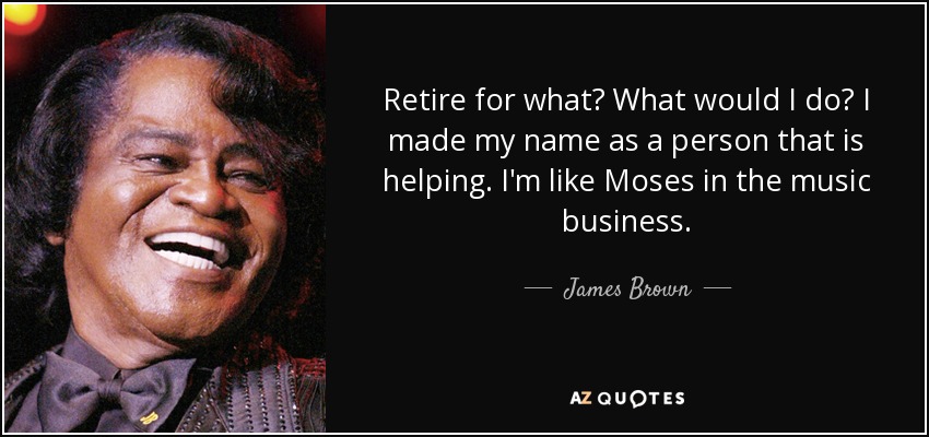 Retire for what? What would I do? I made my name as a person that is helping. I'm like Moses in the music business. - James Brown