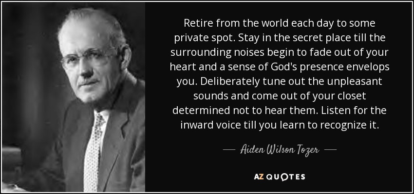 Retire from the world each day to some private spot. Stay in the secret place till the surrounding noises begin to fade out of your heart and a sense of God's presence envelops you. Deliberately tune out the unpleasant sounds and come out of your closet determined not to hear them. Listen for the inward voice till you learn to recognize it. - Aiden Wilson Tozer