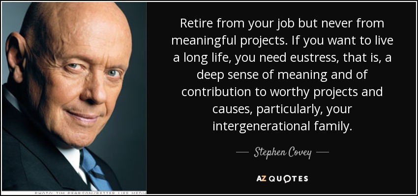 Retire from your job but never from meaningful projects. If you want to live a long life, you need eustress, that is, a deep sense of meaning and of contribution to worthy projects and causes, particularly, your intergenerational family. - Stephen Covey