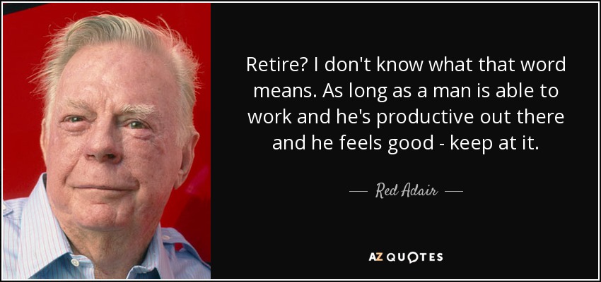 Retire? I don't know what that word means. As long as a man is able to work and he's productive out there and he feels good - keep at it. - Red Adair