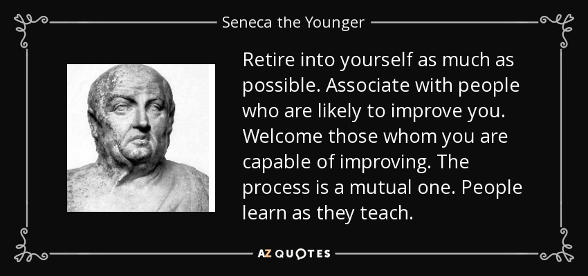 Retire into yourself as much as possible. Associate with people who are likely to improve you. Welcome those whom you are capable of improving. The process is a mutual one. People learn as they teach. - Seneca the Younger