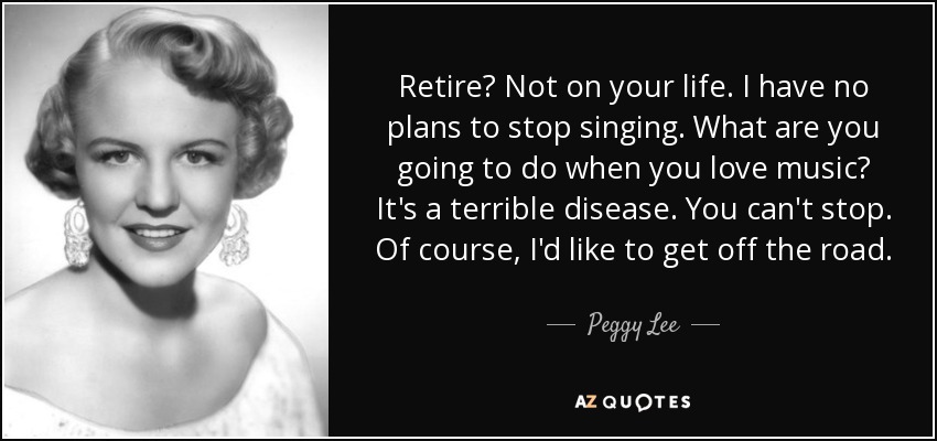 Retire? Not on your life. I have no plans to stop singing. What are you going to do when you love music? It's a terrible disease. You can't stop. Of course, I'd like to get off the road. - Peggy Lee