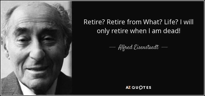 Retire? Retire from What? Life? I will only retire when I am dead! - Alfred Eisenstaedt