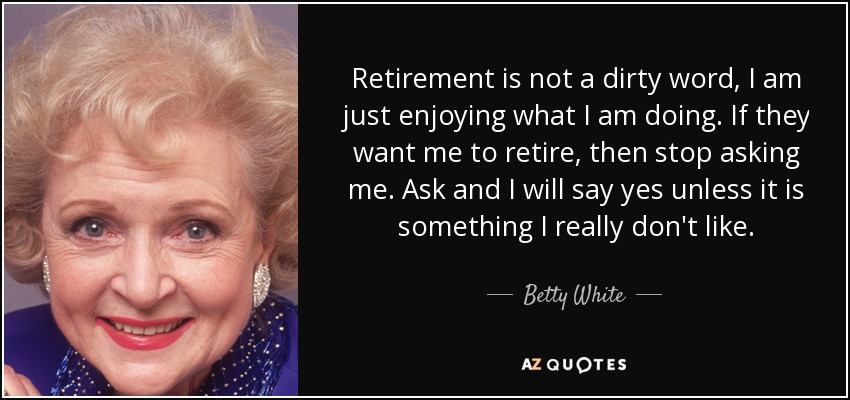 Retirement is not a dirty word, I am just enjoying what I am doing. If they want me to retire, then stop asking me. Ask and I will say yes unless it is something I really don't like. - Betty White