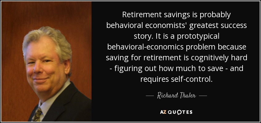 Retirement savings is probably behavioral economists' greatest success story. It is a prototypical behavioral-economics problem because saving for retirement is cognitively hard - figuring out how much to save - and requires self-control. - Richard Thaler