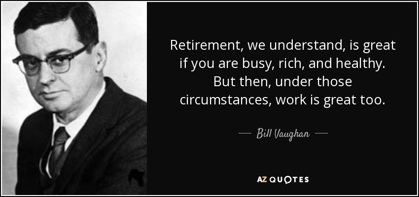 Retirement, we understand, is great if you are busy, rich, and healthy. But then, under those circumstances, work is great too. - Bill Vaughan