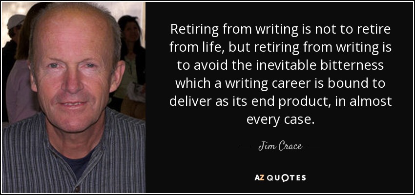Retiring from writing is not to retire from life, but retiring from writing is to avoid the inevitable bitterness which a writing career is bound to deliver as its end product, in almost every case. - Jim Crace