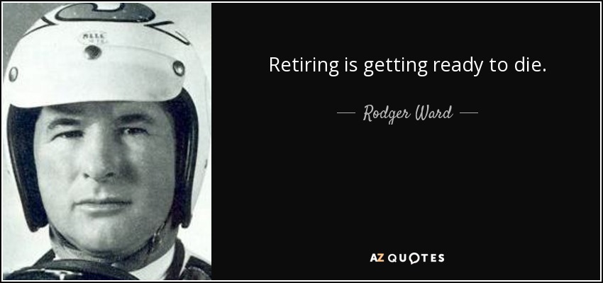 Retiring is getting ready to die. - Rodger Ward