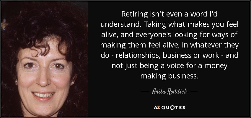 Retiring isn't even a word I'd understand. Taking what makes you feel alive, and everyone's looking for ways of making them feel alive, in whatever they do - relationships, business or work - and not just being a voice for a money making business. - Anita Roddick