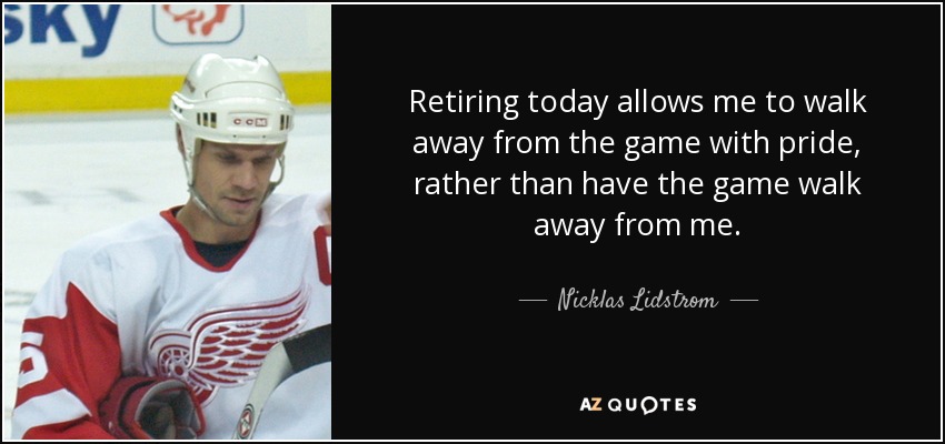 Retiring today allows me to walk away from the game with pride, rather than have the game walk away from me. - Nicklas Lidstrom