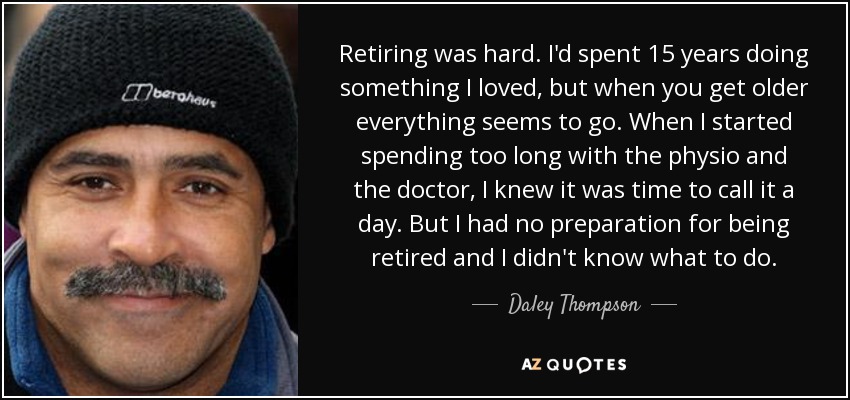 Retiring was hard. I'd spent 15 years doing something I loved, but when you get older everything seems to go. When I started spending too long with the physio and the doctor, I knew it was time to call it a day. But I had no preparation for being retired and I didn't know what to do. - Daley Thompson