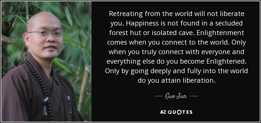 Retreating from the world will not liberate you. Happiness is not found in a secluded forest hut or isolated cave. Enlightenment comes when you connect to the world. Only when you truly connect with everyone and everything else do you become Enlightened. Only by going deeply and fully into the world do you attain liberation. - Guo Jun