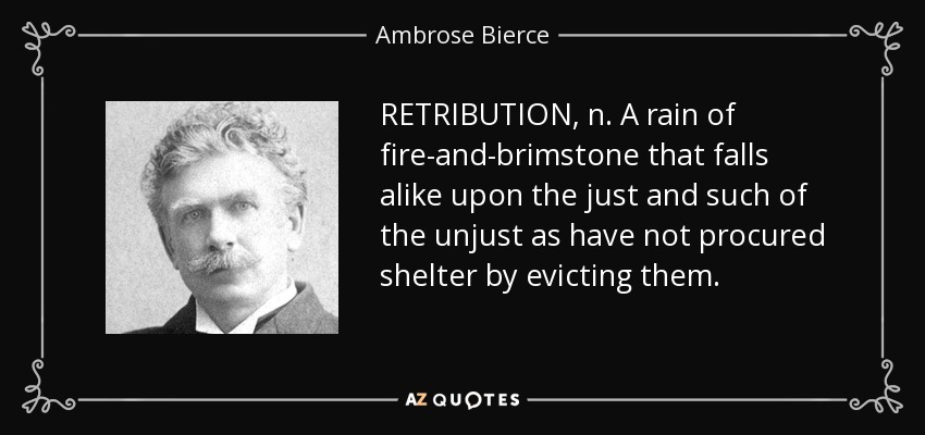 RETRIBUTION, n. A rain of fire-and-brimstone that falls alike upon the just and such of the unjust as have not procured shelter by evicting them. - Ambrose Bierce