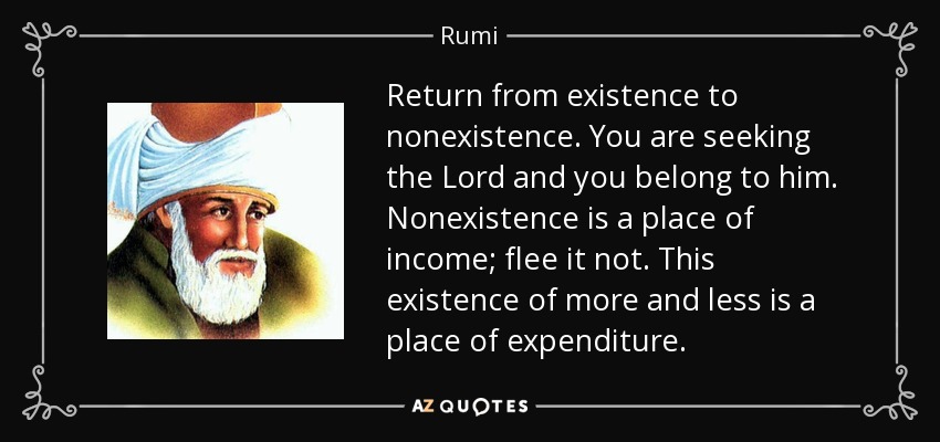 Return from existence to nonexistence. You are seeking the Lord and you belong to him. Nonexistence is a place of income; flee it not. This existence of more and less is a place of expenditure. - Rumi