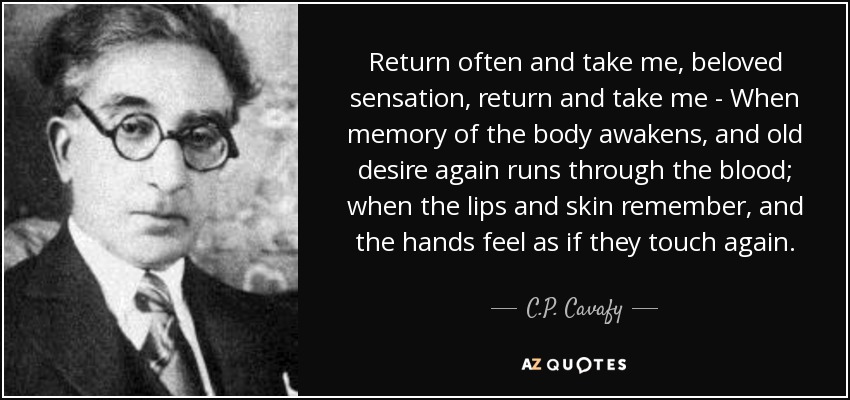 Return often and take me, beloved sensation, return and take me - When memory of the body awakens, and old desire again runs through the blood; when the lips and skin remember, and the hands feel as if they touch again. - C.P. Cavafy